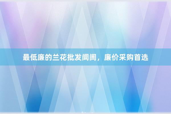 最低廉的兰花批发阛阓，廉价采购首选