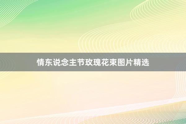 情东说念主节玫瑰花束图片精选