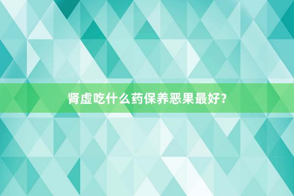 肾虚吃什么药保养恶果最好？
